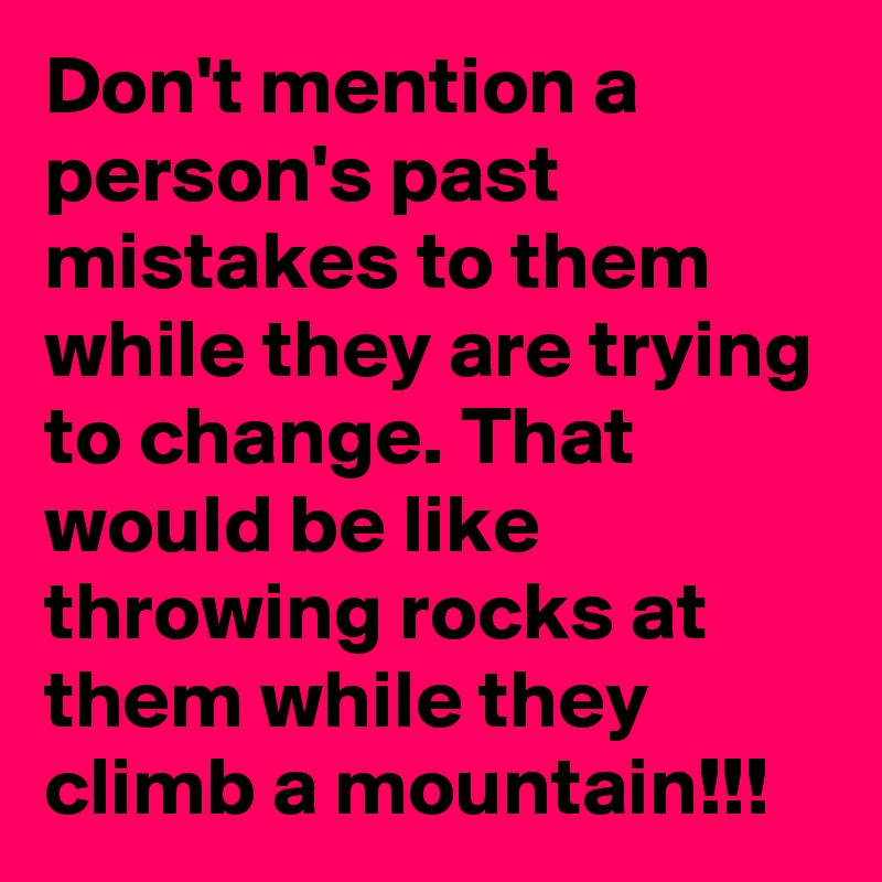 Don't mention a person's past mistakes to them while they are trying to change. That would be like throwing rocks at them while they climb a mountain!!!