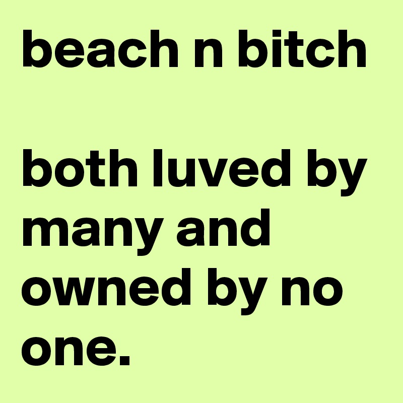 beach n bitch

both luved by many and owned by no one. 