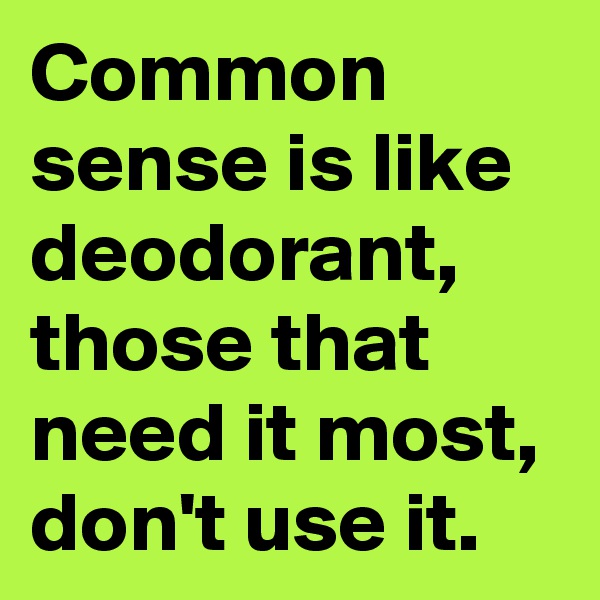 Common sense is like deodorant,  those that need it most, don't use it.