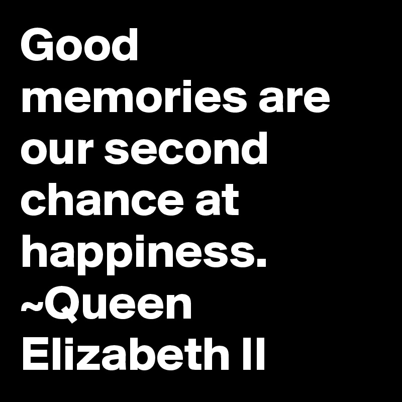 Good memories are our second chance at happiness.
~Queen Elizabeth II