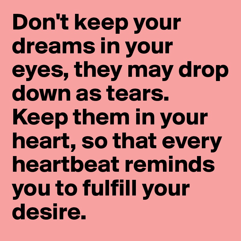Don't keep your dreams in your eyes, they may drop down as tears. Keep them in your heart, so that every heartbeat reminds you to fulfill your desire.