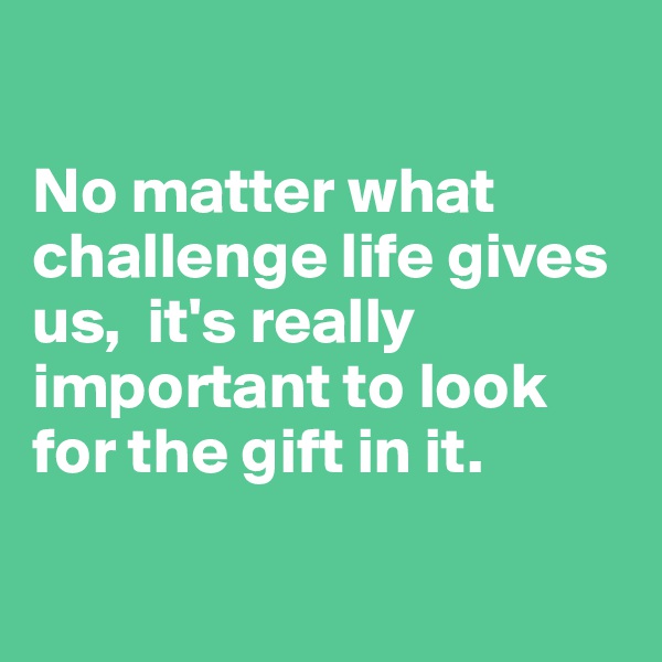 

No matter what challenge life gives us,  it's really important to look for the gift in it.

