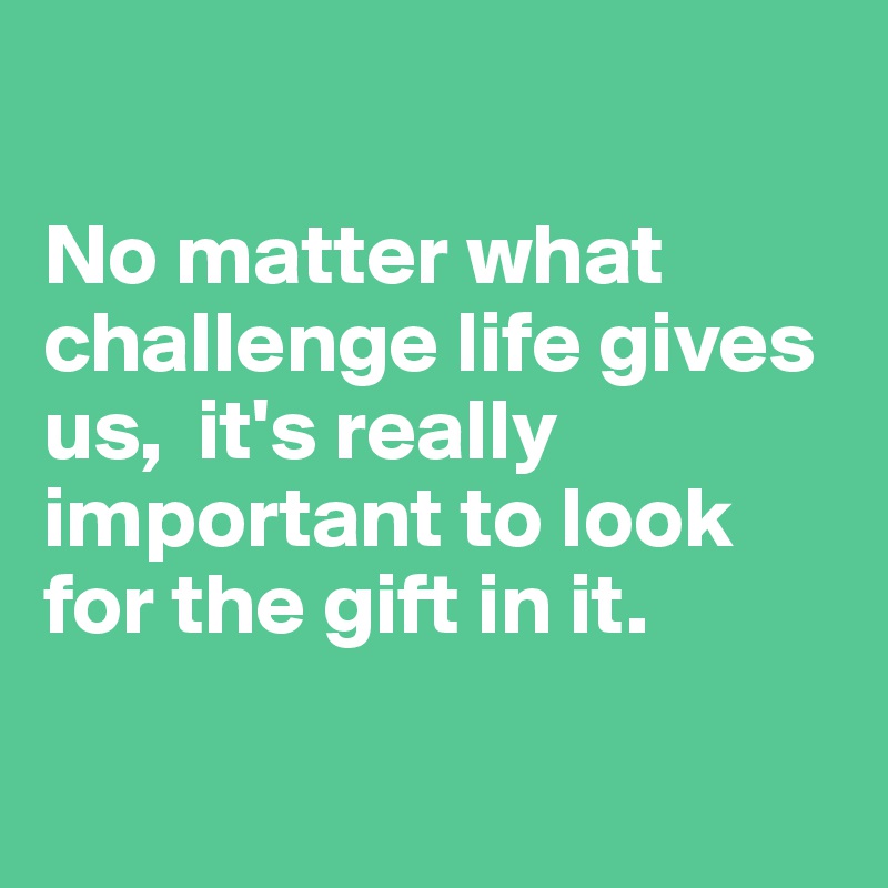 

No matter what challenge life gives us,  it's really important to look for the gift in it.

