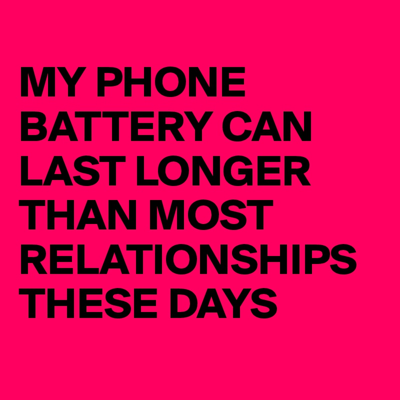 
MY PHONE BATTERY CAN LAST LONGER THAN MOST RELATIONSHIPS THESE DAYS

