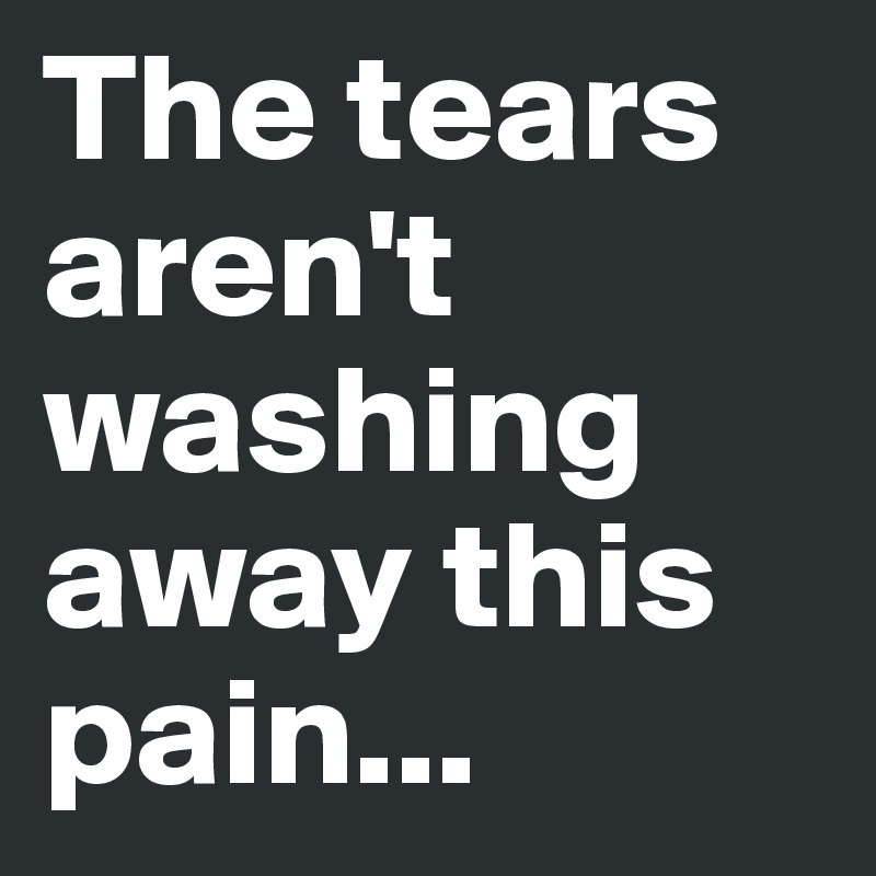 The tears aren't washing away this pain...