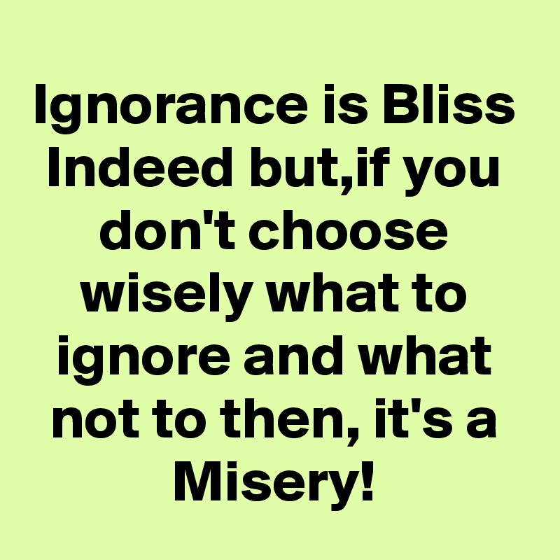 Ignorance is Bliss Indeed but,if you don't choose wisely what to ignore and what not to then, it's a Misery!