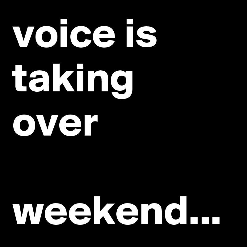 voice is taking over

weekend...
