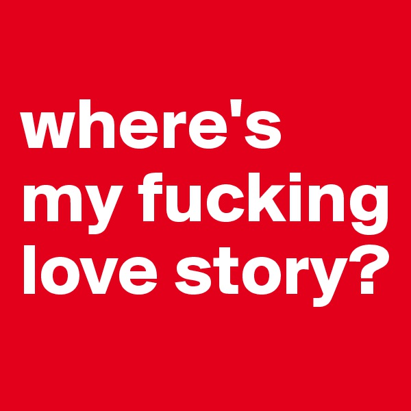 
where's my fucking love story?