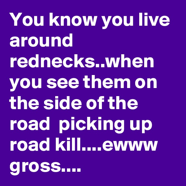 You know you live around rednecks..when you see them on the side of the road  picking up road kill....ewww gross....