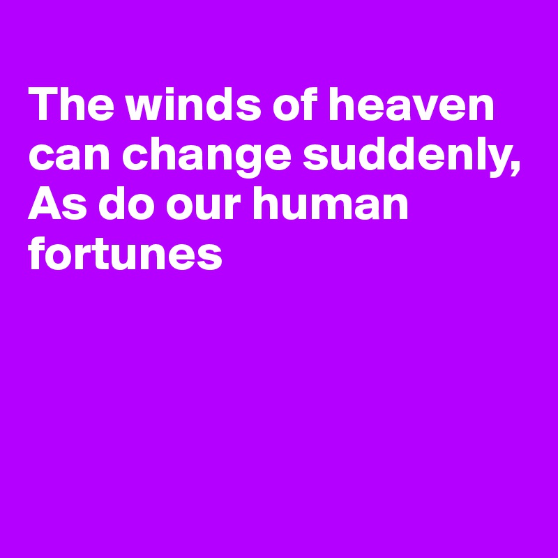 
The winds of heaven can change suddenly,
As do our human fortunes




