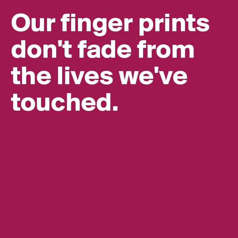 Our finger prints don't fade from the lives we've touched.



