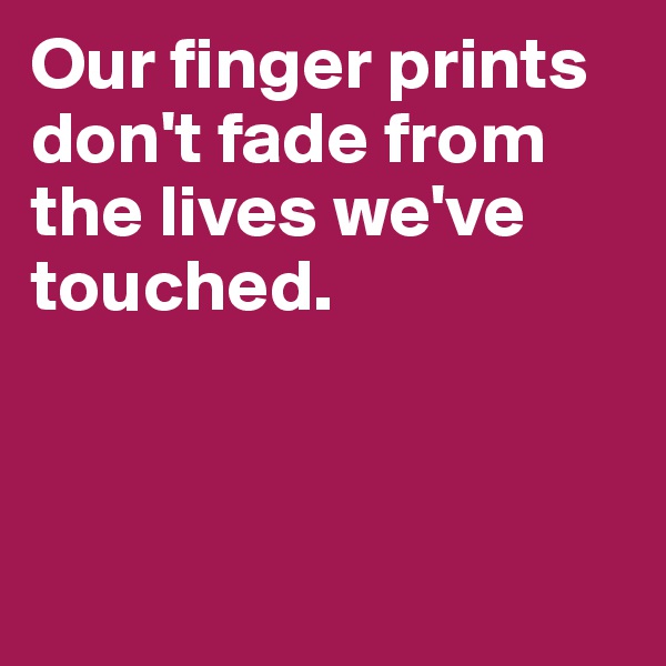 Our finger prints don't fade from the lives we've touched.



