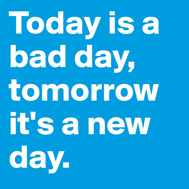 Today is a bad day, tomorrow it's a new day.