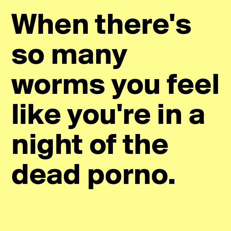When there's so many worms you feel like you're in a night of the dead porno.