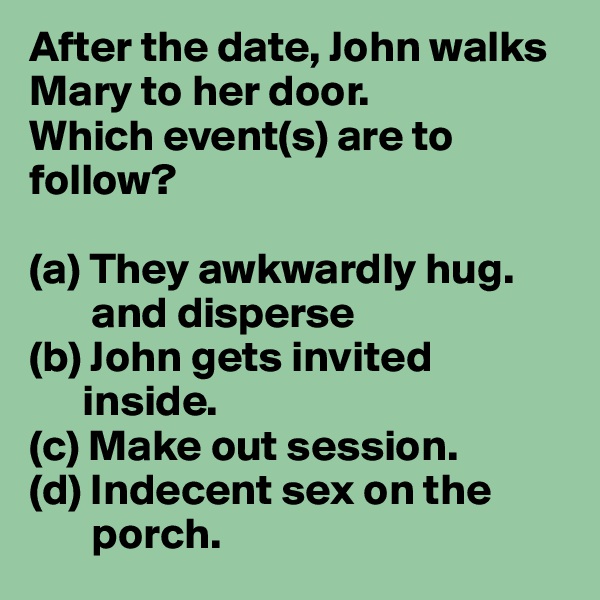 After the date, John walks Mary to her door.
Which event(s) are to follow?

(a) They awkwardly hug.
       and disperse 
(b) John gets invited   
      inside.
(c) Make out session.
(d) Indecent sex on the     
       porch.