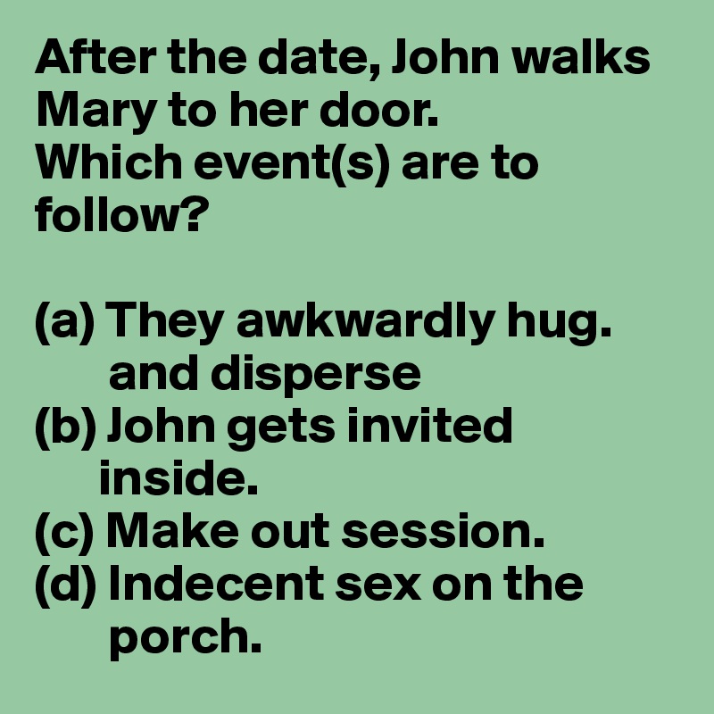 After the date, John walks Mary to her door.
Which event(s) are to follow?

(a) They awkwardly hug.
       and disperse 
(b) John gets invited   
      inside.
(c) Make out session.
(d) Indecent sex on the     
       porch.