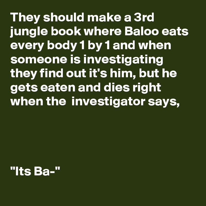 They should make a 3rd jungle book where Baloo eats every body 1 by 1 and when someone is investigating they find out it's him, but he gets eaten and dies right when the  investigator says,



 
"Its Ba-"