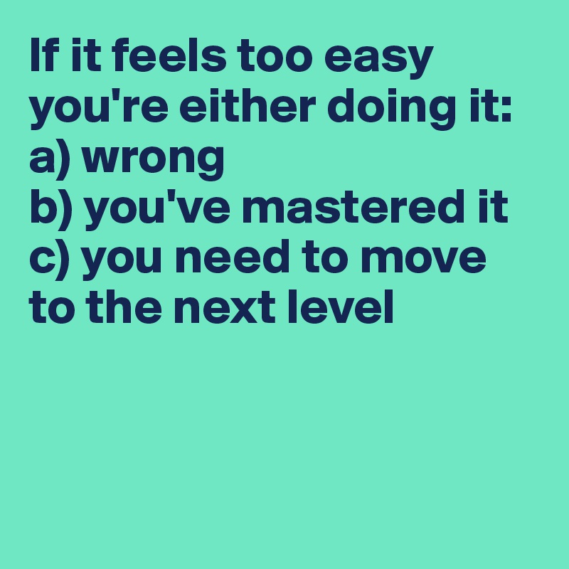 If it feels too easy
you're either doing it:
a) wrong
b) you've mastered it
c) you need to move to the next level



