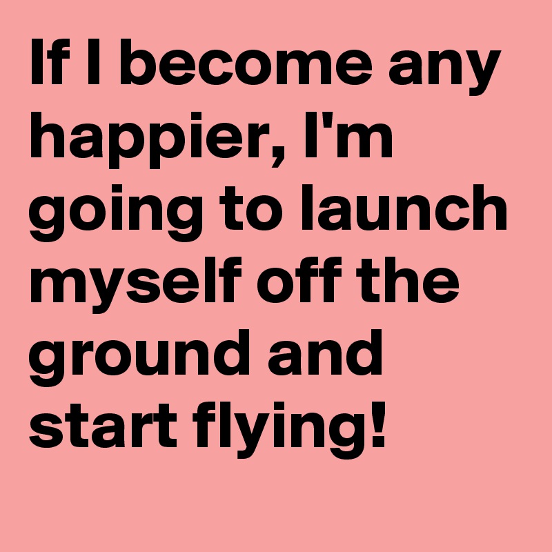 If I become any happier, I'm going to launch myself off the ground and start flying!