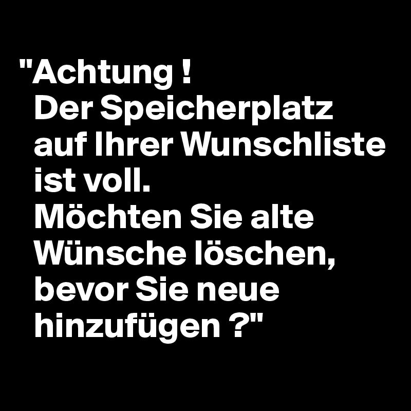 
"Achtung !
  Der Speicherplatz
  auf Ihrer Wunschliste 
  ist voll.
  Möchten Sie alte 
  Wünsche löschen, 
  bevor Sie neue 
  hinzufügen ?"
