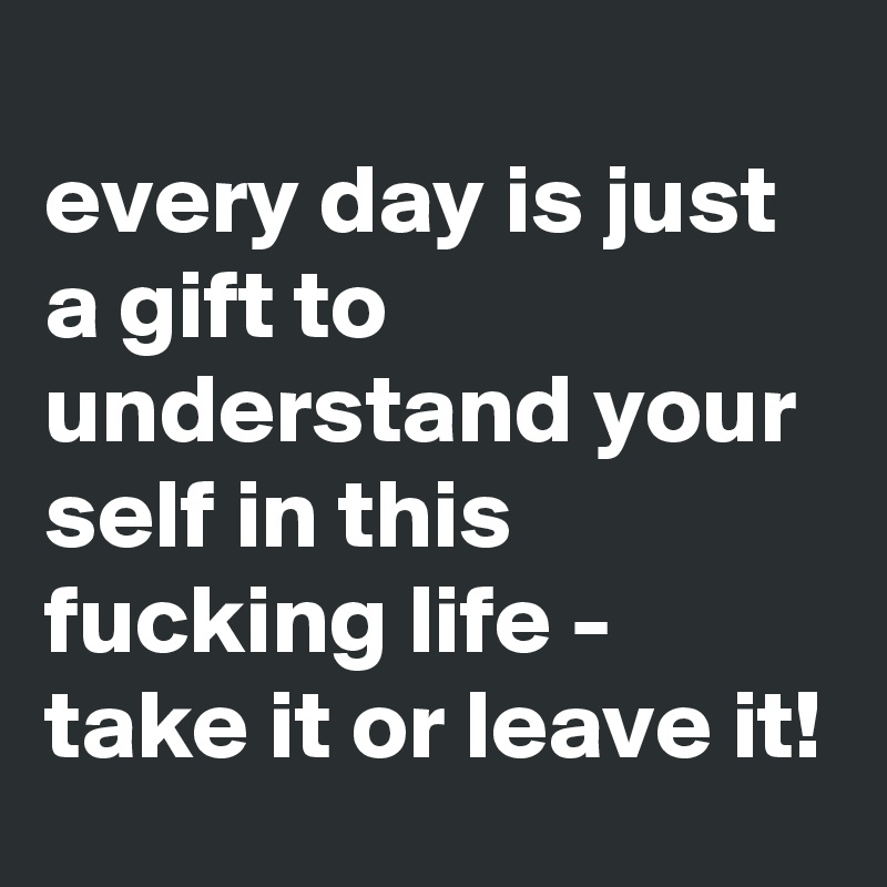 
every day is just a gift to understand your self in this fucking life - take it or leave it!