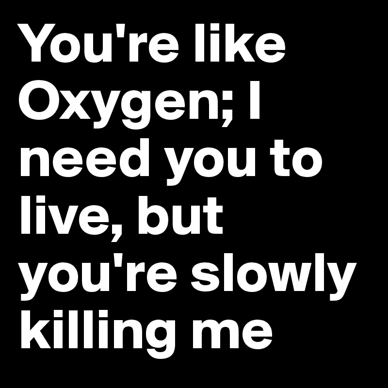 You Re Like Oxygen I Need You To Live But You Re Slowly Killing Me Post By Laurieamy On Boldomatic