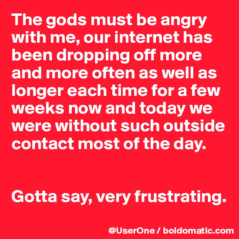 The gods must be angry with me, our internet has been dropping off more and more often as well as longer each time for a few weeks now and today we were without such outside contact most of the day. 


Gotta say, very frustrating.