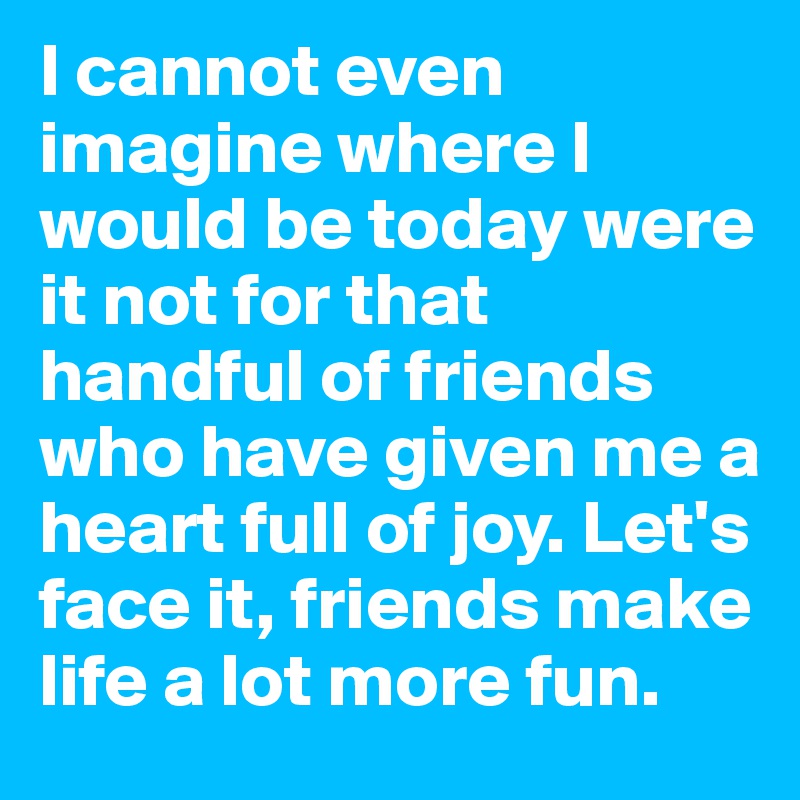 I cannot even imagine where I would be today were it not for that handful of friends who have given me a heart full of joy. Let's face it, friends make life a lot more fun.