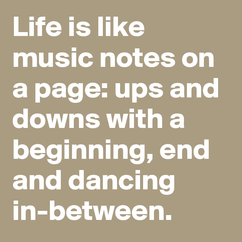 Life is like music notes on a page: ups and downs with a beginning, end and dancing in-between.