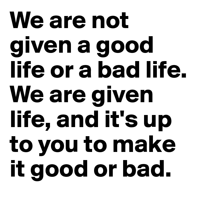 We are not given a good life or a bad life. We are given life, and it's up to you to make it good or bad. 