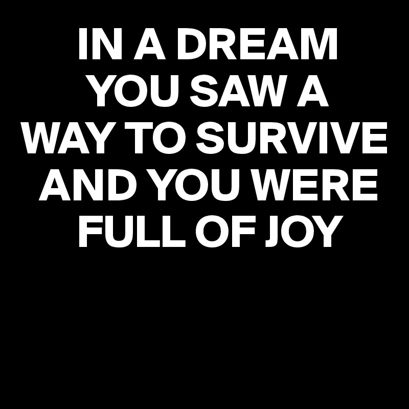       IN A DREAM 
       YOU SAW A 
WAY TO SURVIVE     
  AND YOU WERE    
      FULL OF JOY

