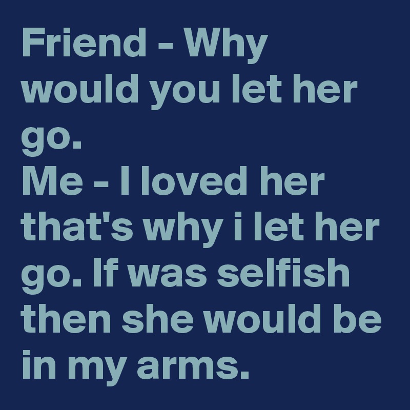 Friend - Why would you let her go.
Me - I loved her that's why i let her go. If was selfish then she would be in my arms.