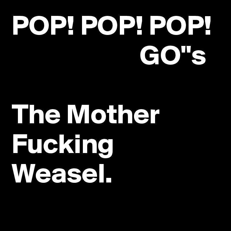 POP! POP! POP!                        GO"s

The Mother Fucking Weasel. 