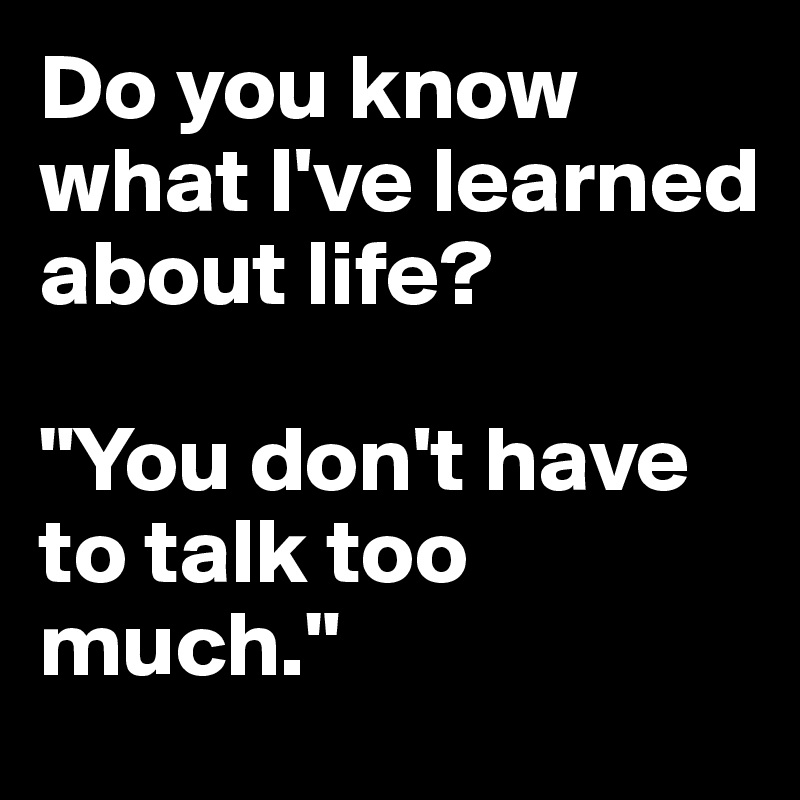 Do you know what I've learned about life?

"You don't have to talk too much."