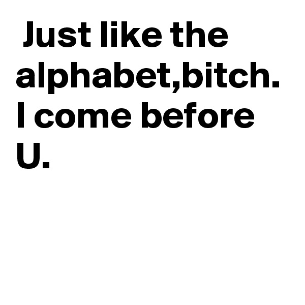  Just like the alphabet,bitch.
I come before U.