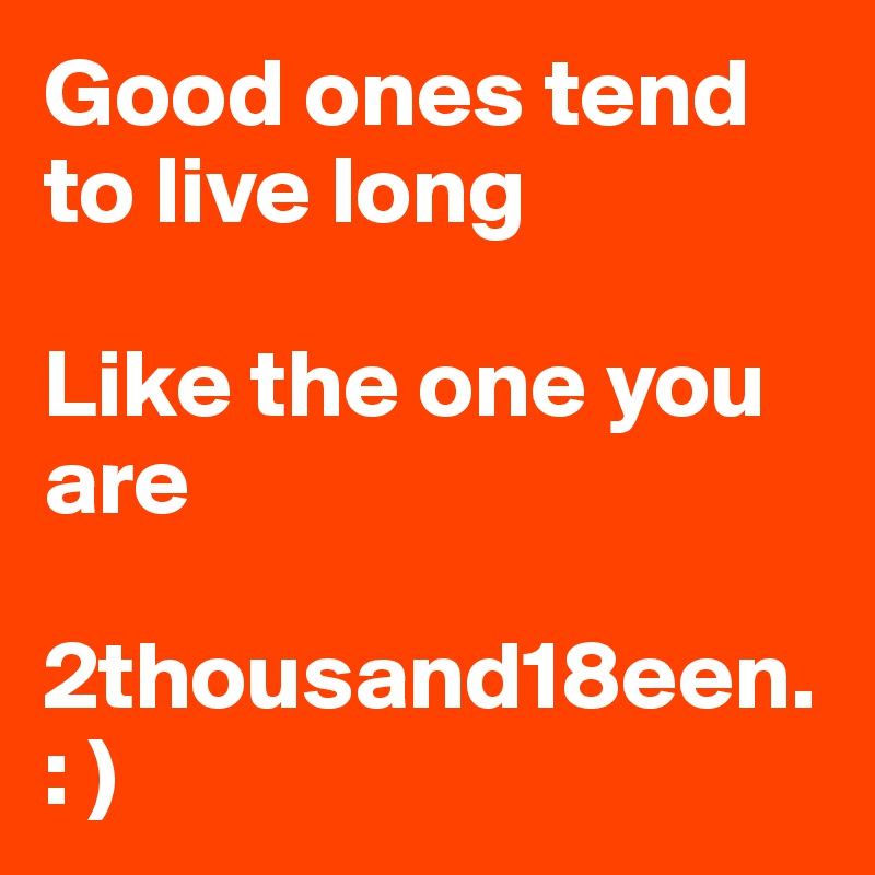 Good ones tend to live long

Like the one you are 

2thousand18een.      : )