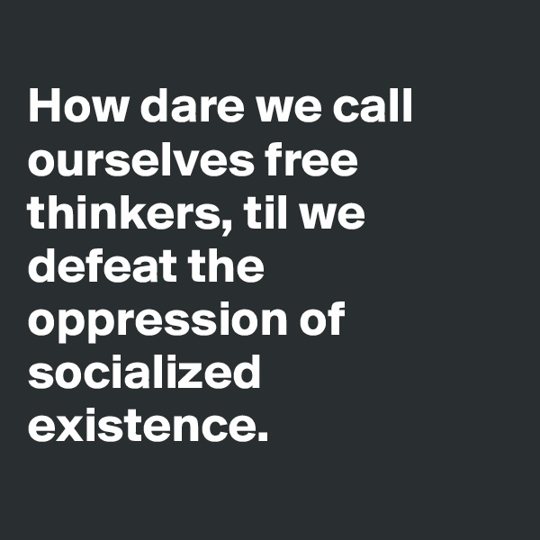 
How dare we call
ourselves free thinkers, til we defeat the oppression of socialized existence.
 
