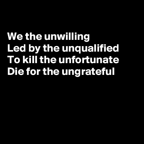 

We the unwilling
Led by the unqualified 
To kill the unfortunate 
Die for the ungrateful 




