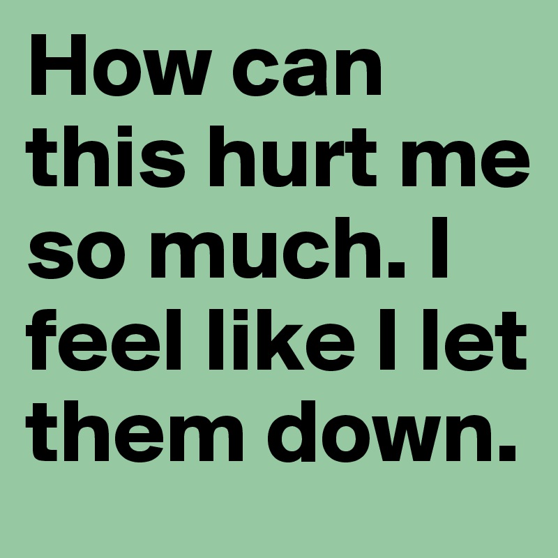 How can this hurt me so much. I feel like I let them down. 