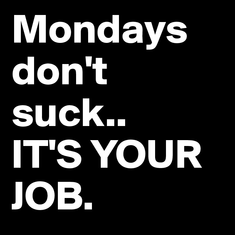 Mondays don't suck.. 
IT'S YOUR JOB. 