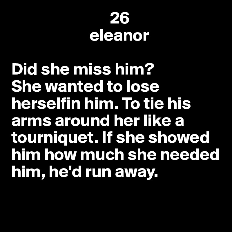                              26
                       eleanor  

Did she miss him? 
She wanted to lose herselfin him. To tie his arms around her like a tourniquet. If she showed him how much she needed him, he'd run away.

                                 