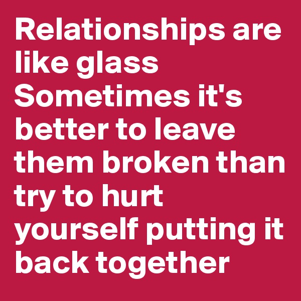 Relationships are like glass
Sometimes it's better to leave them broken than try to hurt yourself putting it back together