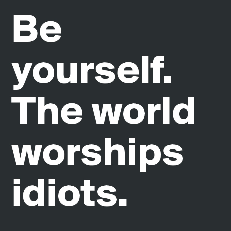 Be yourself. The world worships idiots.