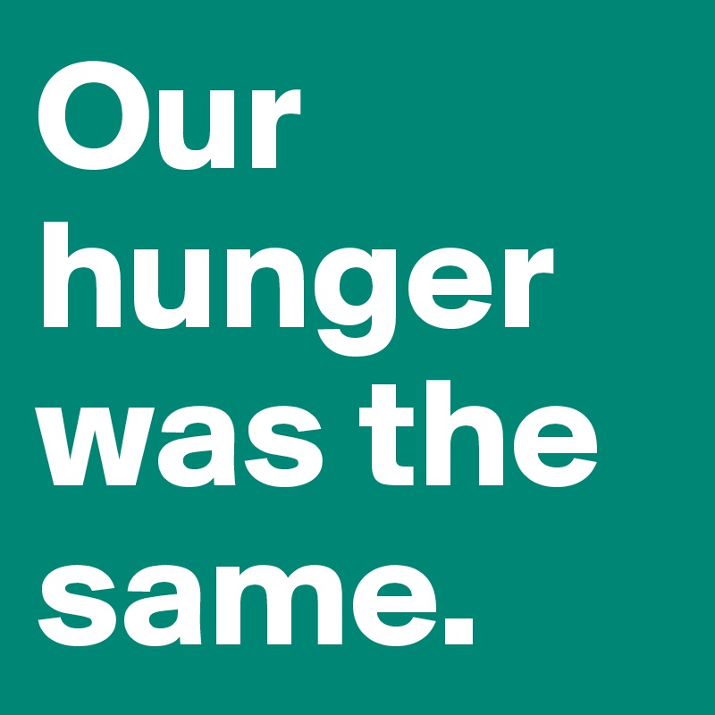 Our hunger was the same.