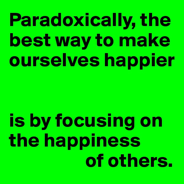 Paradoxically, the best way to make ourselves happier


is by focusing on the happiness 
                   of others.