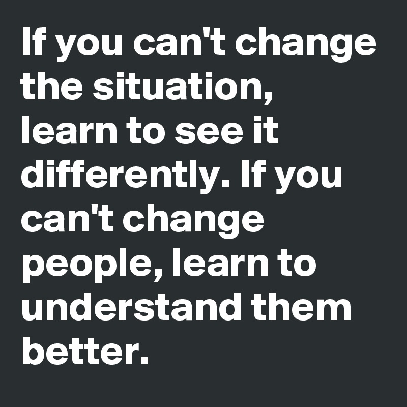 If you can't change the situation, learn to see it differently. If you can't change people, learn to understand them better.