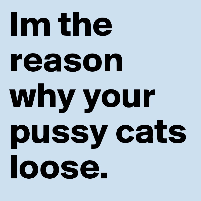 Im the reason why your pussy cats loose.