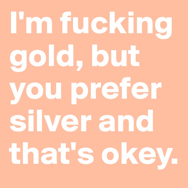 I'm fucking gold, but you prefer silver and that's okey.