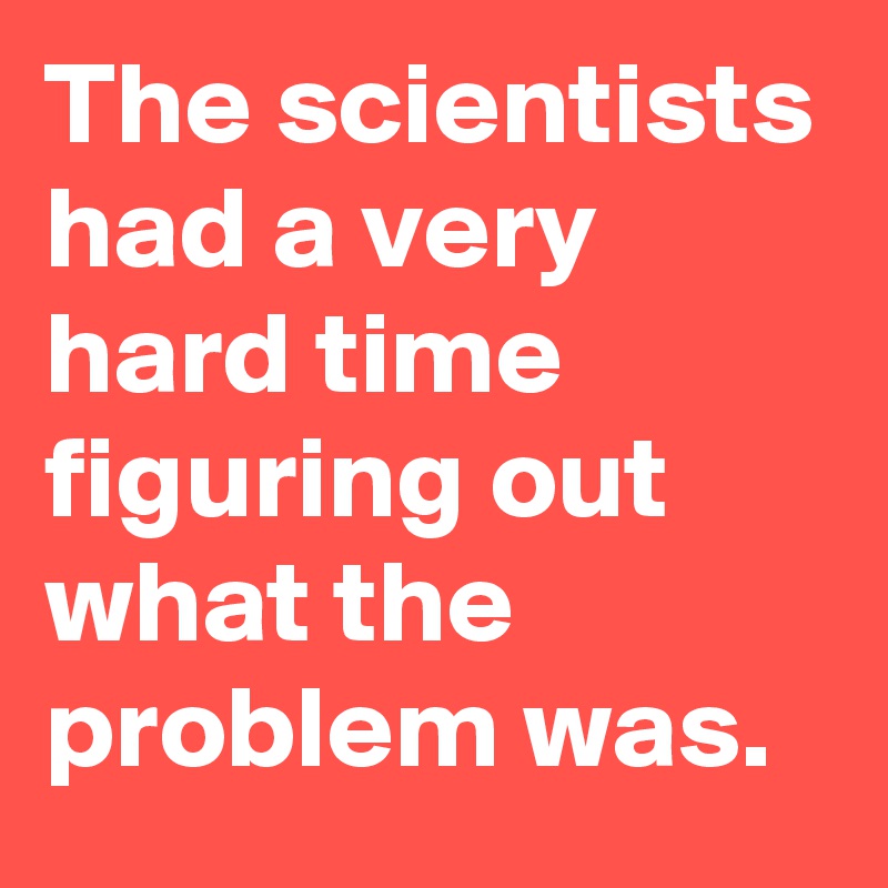 The scientists had a very hard time figuring out what the problem was.