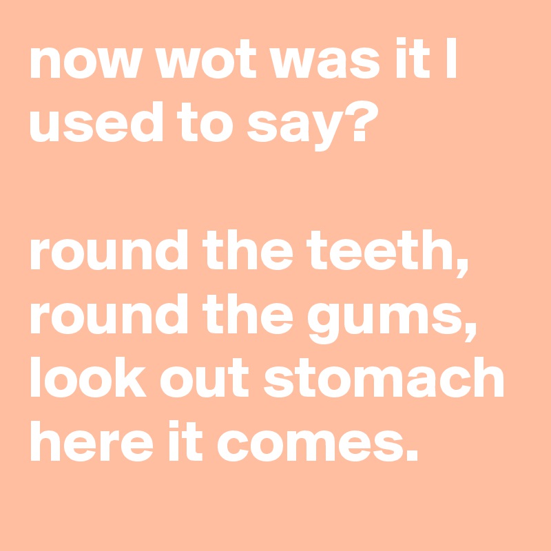 now wot was it l used to say? round the teeth, round the gums, look out ...